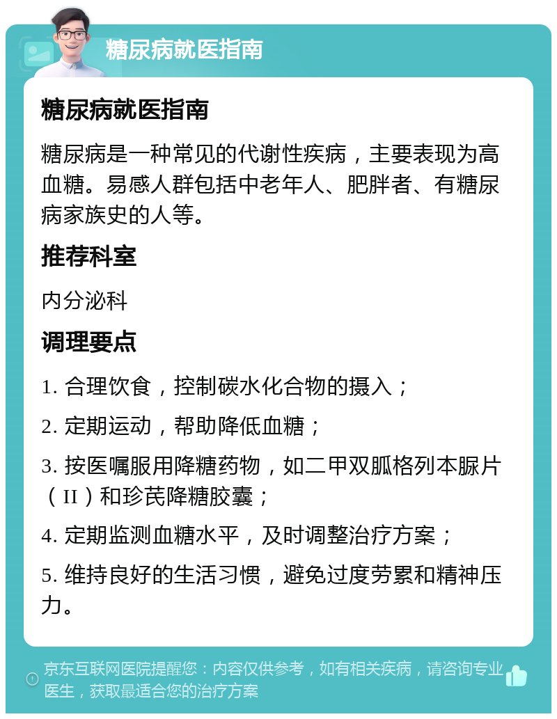 糖尿病就医指南 糖尿病就医指南 糖尿病是一种常见的代谢性疾病，主要表现为高血糖。易感人群包括中老年人、肥胖者、有糖尿病家族史的人等。 推荐科室 内分泌科 调理要点 1. 合理饮食，控制碳水化合物的摄入； 2. 定期运动，帮助降低血糖； 3. 按医嘱服用降糖药物，如二甲双胍格列本脲片（II）和珍芪降糖胶囊； 4. 定期监测血糖水平，及时调整治疗方案； 5. 维持良好的生活习惯，避免过度劳累和精神压力。