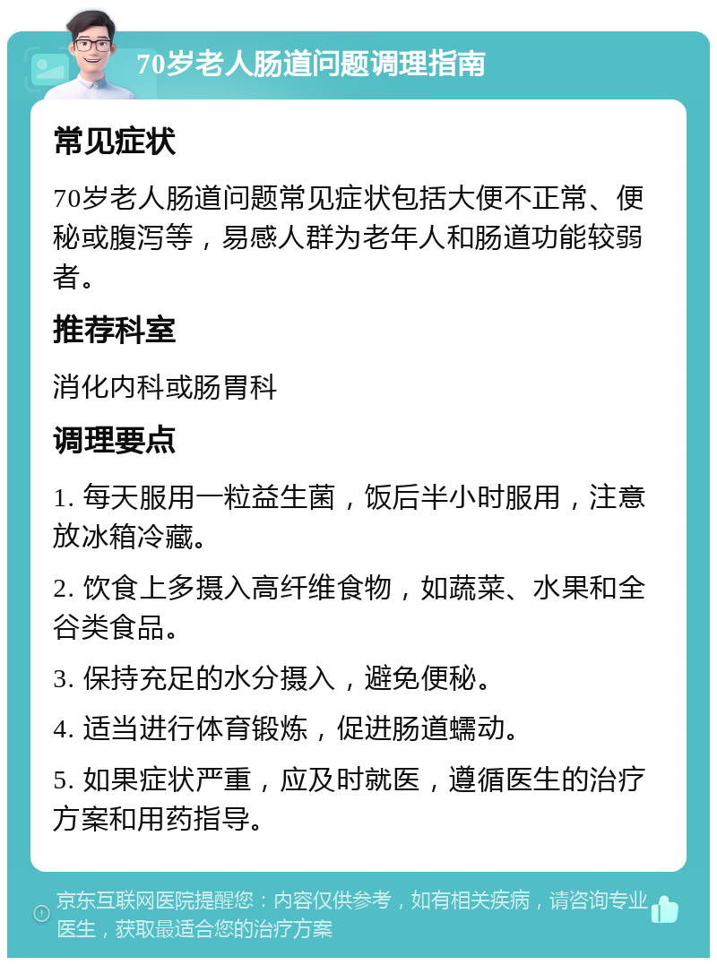 70岁老人肠道问题调理指南 常见症状 70岁老人肠道问题常见症状包括大便不正常、便秘或腹泻等，易感人群为老年人和肠道功能较弱者。 推荐科室 消化内科或肠胃科 调理要点 1. 每天服用一粒益生菌，饭后半小时服用，注意放冰箱冷藏。 2. 饮食上多摄入高纤维食物，如蔬菜、水果和全谷类食品。 3. 保持充足的水分摄入，避免便秘。 4. 适当进行体育锻炼，促进肠道蠕动。 5. 如果症状严重，应及时就医，遵循医生的治疗方案和用药指导。