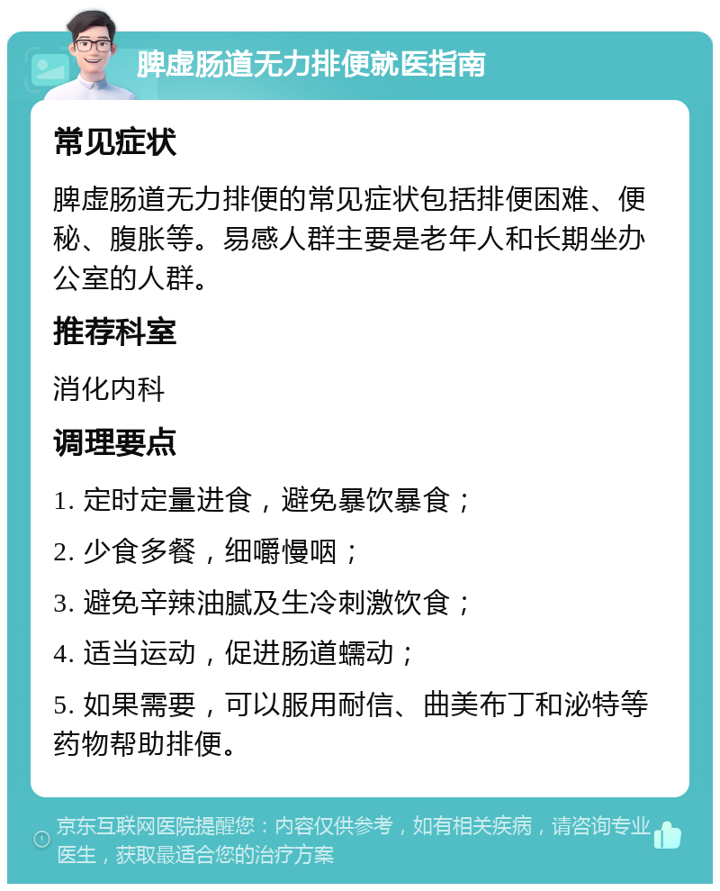 脾虚肠道无力排便就医指南 常见症状 脾虚肠道无力排便的常见症状包括排便困难、便秘、腹胀等。易感人群主要是老年人和长期坐办公室的人群。 推荐科室 消化内科 调理要点 1. 定时定量进食，避免暴饮暴食； 2. 少食多餐，细嚼慢咽； 3. 避免辛辣油腻及生冷刺激饮食； 4. 适当运动，促进肠道蠕动； 5. 如果需要，可以服用耐信、曲美布丁和泌特等药物帮助排便。