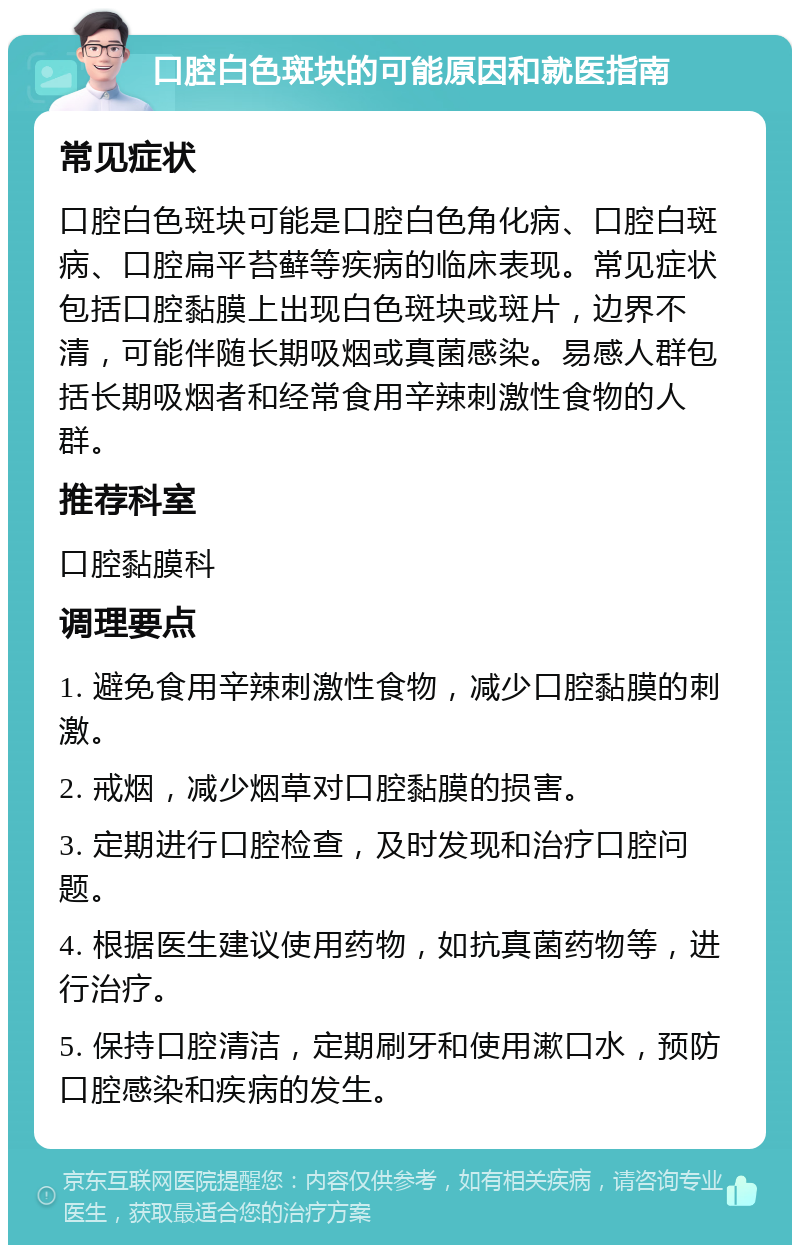 口腔白色斑块的可能原因和就医指南 常见症状 口腔白色斑块可能是口腔白色角化病、口腔白斑病、口腔扁平苔藓等疾病的临床表现。常见症状包括口腔黏膜上出现白色斑块或斑片，边界不清，可能伴随长期吸烟或真菌感染。易感人群包括长期吸烟者和经常食用辛辣刺激性食物的人群。 推荐科室 口腔黏膜科 调理要点 1. 避免食用辛辣刺激性食物，减少口腔黏膜的刺激。 2. 戒烟，减少烟草对口腔黏膜的损害。 3. 定期进行口腔检查，及时发现和治疗口腔问题。 4. 根据医生建议使用药物，如抗真菌药物等，进行治疗。 5. 保持口腔清洁，定期刷牙和使用漱口水，预防口腔感染和疾病的发生。