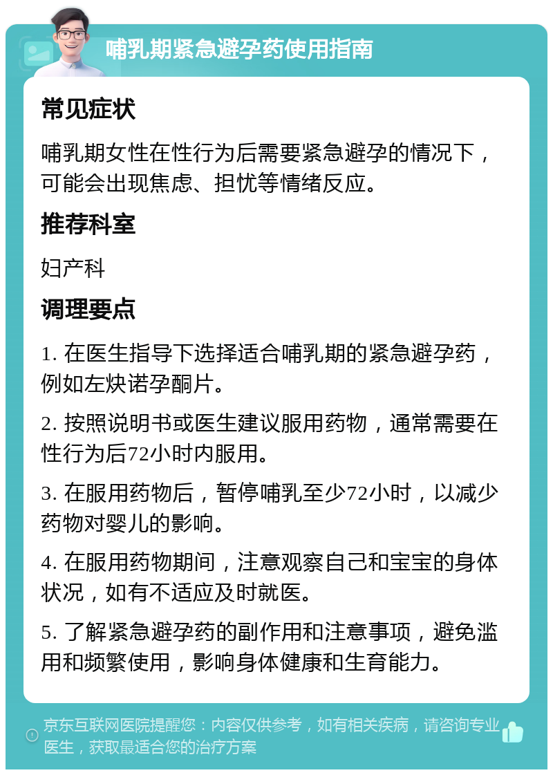 哺乳期紧急避孕药使用指南 常见症状 哺乳期女性在性行为后需要紧急避孕的情况下，可能会出现焦虑、担忧等情绪反应。 推荐科室 妇产科 调理要点 1. 在医生指导下选择适合哺乳期的紧急避孕药，例如左炔诺孕酮片。 2. 按照说明书或医生建议服用药物，通常需要在性行为后72小时内服用。 3. 在服用药物后，暂停哺乳至少72小时，以减少药物对婴儿的影响。 4. 在服用药物期间，注意观察自己和宝宝的身体状况，如有不适应及时就医。 5. 了解紧急避孕药的副作用和注意事项，避免滥用和频繁使用，影响身体健康和生育能力。