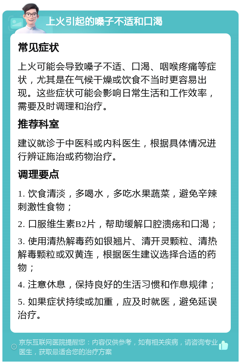 上火引起的嗓子不适和口渴 常见症状 上火可能会导致嗓子不适、口渴、咽喉疼痛等症状，尤其是在气候干燥或饮食不当时更容易出现。这些症状可能会影响日常生活和工作效率，需要及时调理和治疗。 推荐科室 建议就诊于中医科或内科医生，根据具体情况进行辨证施治或药物治疗。 调理要点 1. 饮食清淡，多喝水，多吃水果蔬菜，避免辛辣刺激性食物； 2. 口服维生素B2片，帮助缓解口腔溃疡和口渴； 3. 使用清热解毒药如银翘片、清开灵颗粒、清热解毒颗粒或双黄连，根据医生建议选择合适的药物； 4. 注意休息，保持良好的生活习惯和作息规律； 5. 如果症状持续或加重，应及时就医，避免延误治疗。