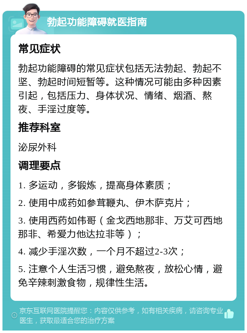 勃起功能障碍就医指南 常见症状 勃起功能障碍的常见症状包括无法勃起、勃起不坚、勃起时间短暂等。这种情况可能由多种因素引起，包括压力、身体状况、情绪、烟酒、熬夜、手淫过度等。 推荐科室 泌尿外科 调理要点 1. 多运动，多锻炼，提高身体素质； 2. 使用中成药如参茸鞭丸、伊木萨克片； 3. 使用西药如伟哥（金戈西地那非、万艾可西地那非、希爱力他达拉非等）； 4. 减少手淫次数，一个月不超过2-3次； 5. 注意个人生活习惯，避免熬夜，放松心情，避免辛辣刺激食物，规律性生活。