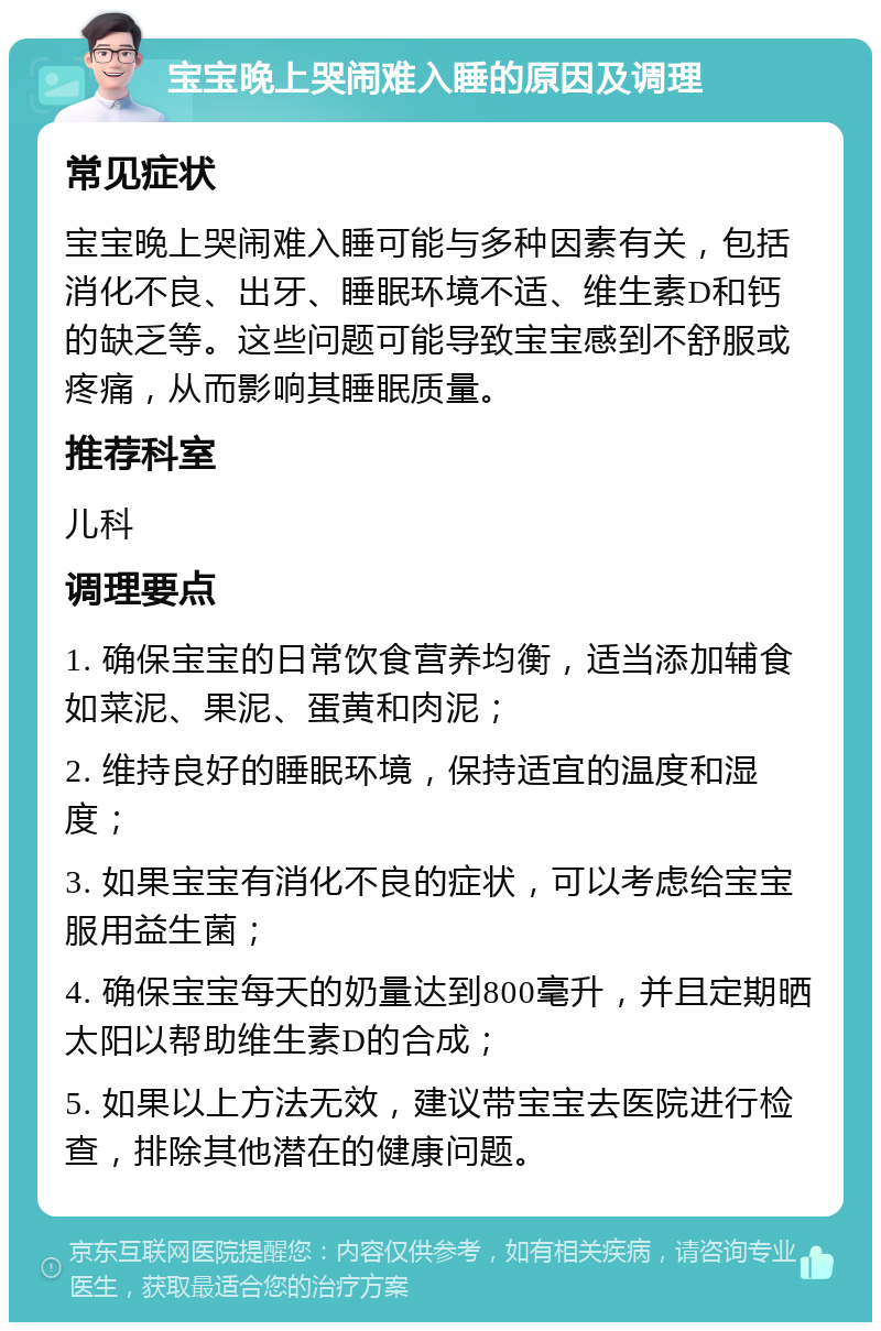 宝宝晚上哭闹难入睡的原因及调理 常见症状 宝宝晚上哭闹难入睡可能与多种因素有关，包括消化不良、出牙、睡眠环境不适、维生素D和钙的缺乏等。这些问题可能导致宝宝感到不舒服或疼痛，从而影响其睡眠质量。 推荐科室 儿科 调理要点 1. 确保宝宝的日常饮食营养均衡，适当添加辅食如菜泥、果泥、蛋黄和肉泥； 2. 维持良好的睡眠环境，保持适宜的温度和湿度； 3. 如果宝宝有消化不良的症状，可以考虑给宝宝服用益生菌； 4. 确保宝宝每天的奶量达到800毫升，并且定期晒太阳以帮助维生素D的合成； 5. 如果以上方法无效，建议带宝宝去医院进行检查，排除其他潜在的健康问题。