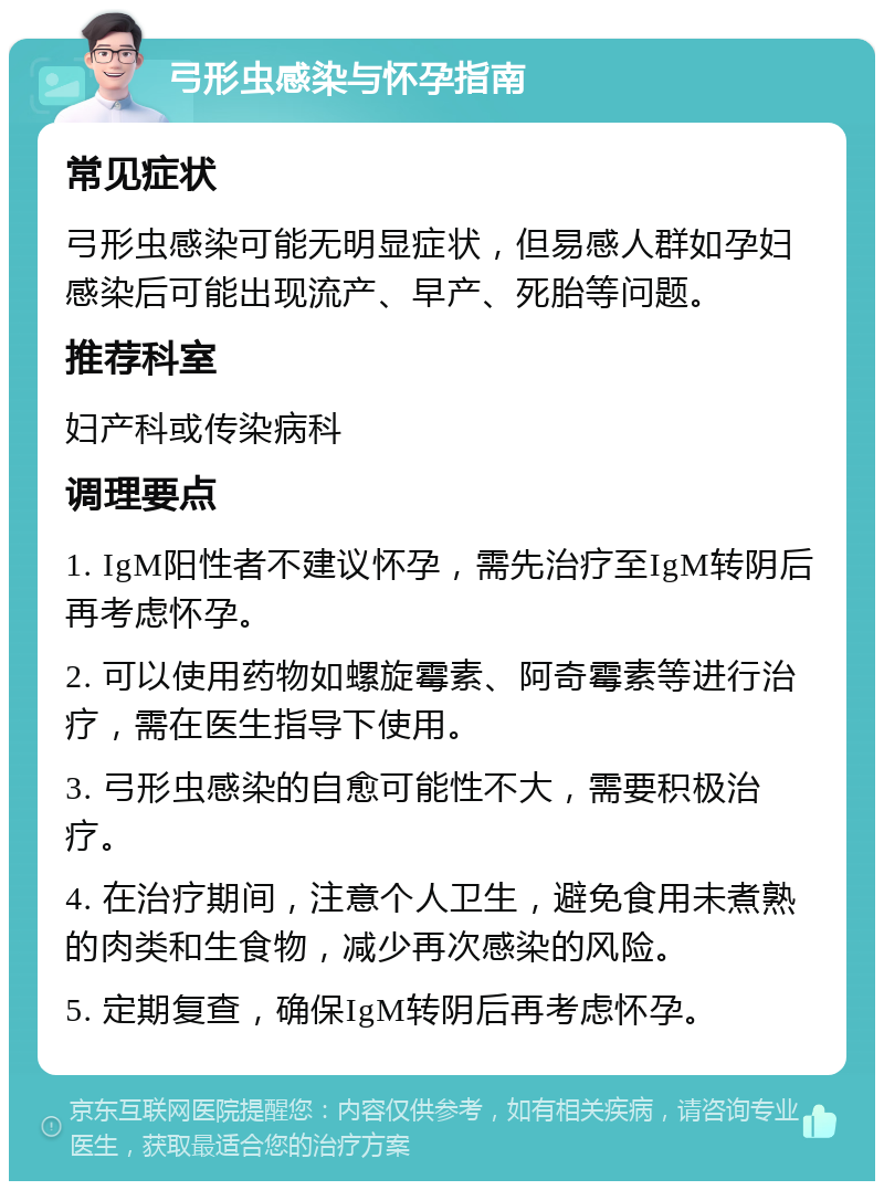 弓形虫感染与怀孕指南 常见症状 弓形虫感染可能无明显症状，但易感人群如孕妇感染后可能出现流产、早产、死胎等问题。 推荐科室 妇产科或传染病科 调理要点 1. IgM阳性者不建议怀孕，需先治疗至IgM转阴后再考虑怀孕。 2. 可以使用药物如螺旋霉素、阿奇霉素等进行治疗，需在医生指导下使用。 3. 弓形虫感染的自愈可能性不大，需要积极治疗。 4. 在治疗期间，注意个人卫生，避免食用未煮熟的肉类和生食物，减少再次感染的风险。 5. 定期复查，确保IgM转阴后再考虑怀孕。