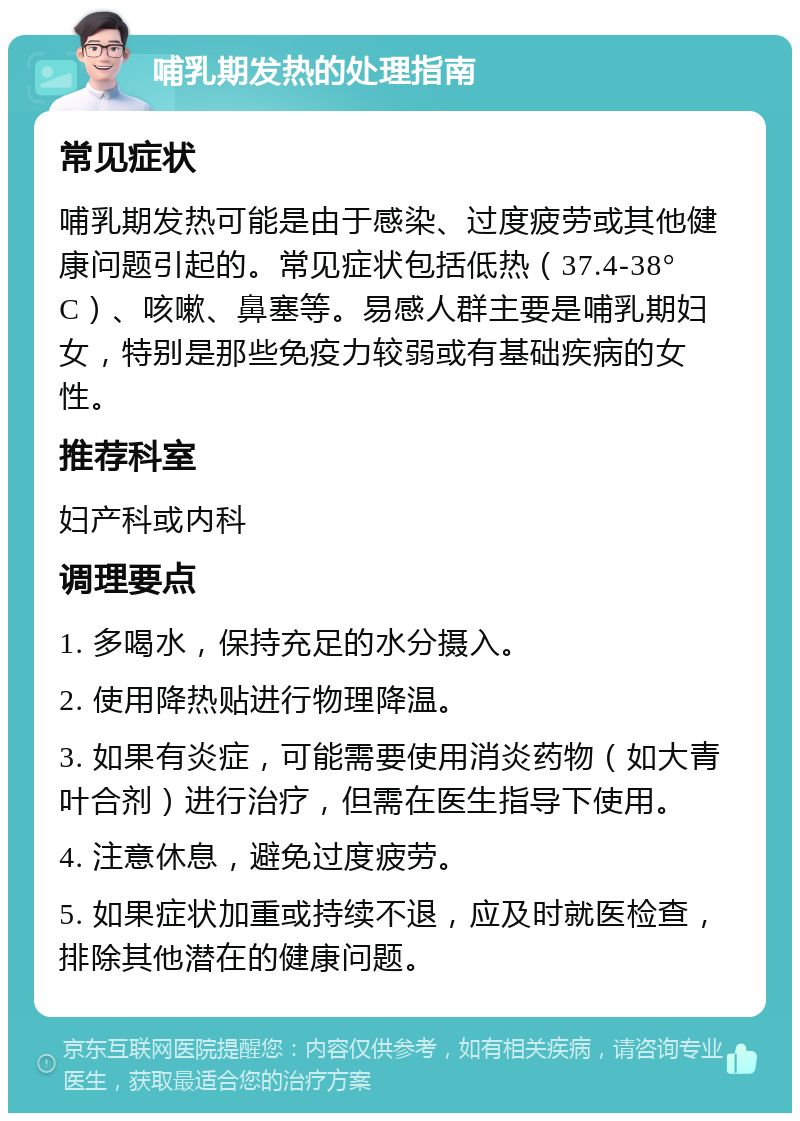 哺乳期发热的处理指南 常见症状 哺乳期发热可能是由于感染、过度疲劳或其他健康问题引起的。常见症状包括低热（37.4-38°C）、咳嗽、鼻塞等。易感人群主要是哺乳期妇女，特别是那些免疫力较弱或有基础疾病的女性。 推荐科室 妇产科或内科 调理要点 1. 多喝水，保持充足的水分摄入。 2. 使用降热贴进行物理降温。 3. 如果有炎症，可能需要使用消炎药物（如大青叶合剂）进行治疗，但需在医生指导下使用。 4. 注意休息，避免过度疲劳。 5. 如果症状加重或持续不退，应及时就医检查，排除其他潜在的健康问题。