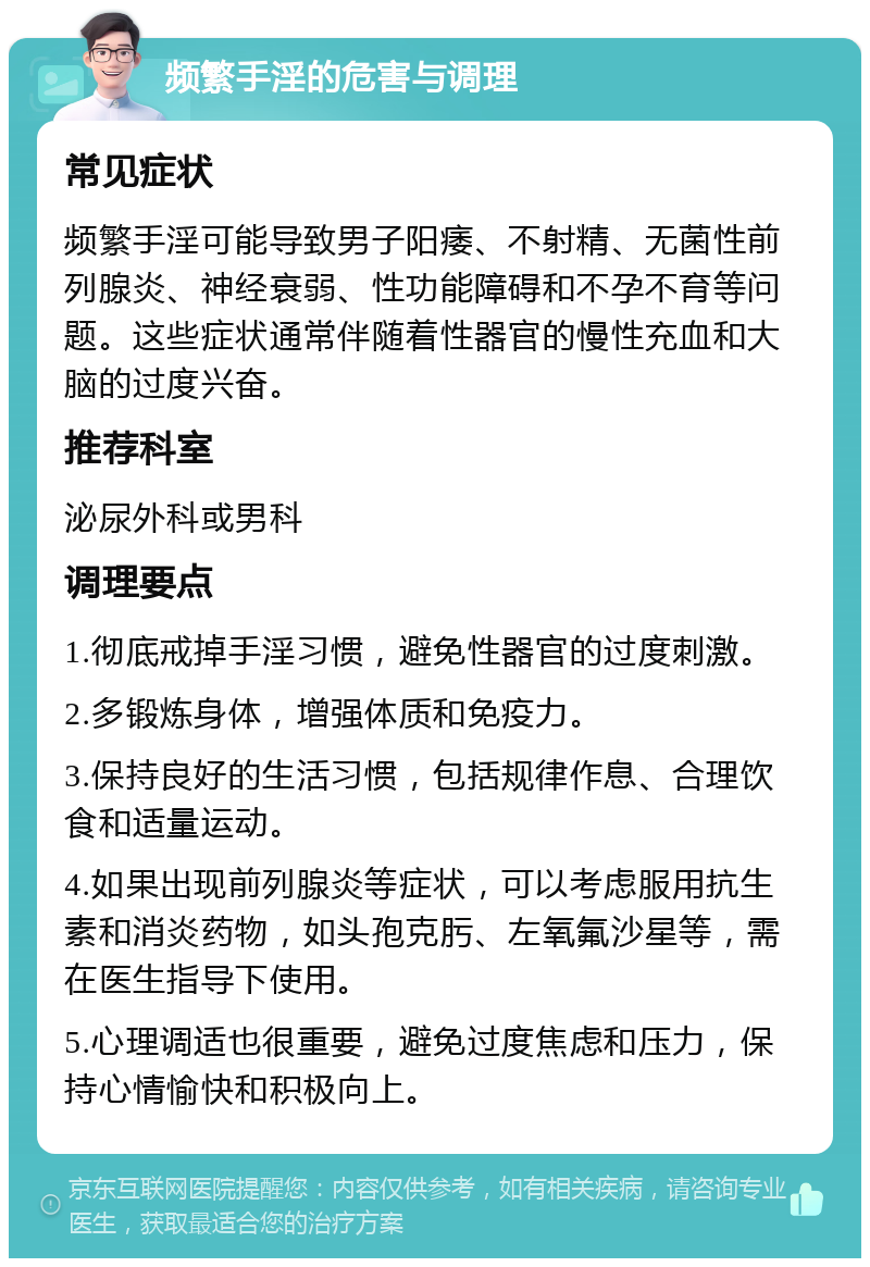 频繁手淫的危害与调理 常见症状 频繁手淫可能导致男子阳痿、不射精、无菌性前列腺炎、神经衰弱、性功能障碍和不孕不育等问题。这些症状通常伴随着性器官的慢性充血和大脑的过度兴奋。 推荐科室 泌尿外科或男科 调理要点 1.彻底戒掉手淫习惯，避免性器官的过度刺激。 2.多锻炼身体，增强体质和免疫力。 3.保持良好的生活习惯，包括规律作息、合理饮食和适量运动。 4.如果出现前列腺炎等症状，可以考虑服用抗生素和消炎药物，如头孢克肟、左氧氟沙星等，需在医生指导下使用。 5.心理调适也很重要，避免过度焦虑和压力，保持心情愉快和积极向上。