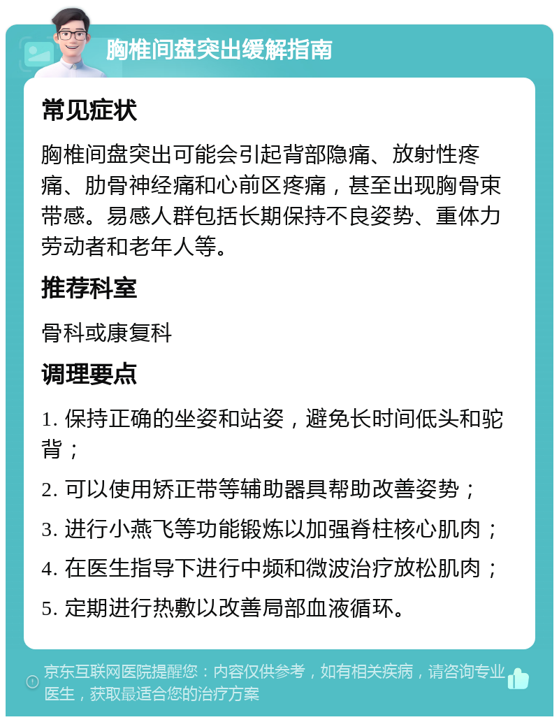 胸椎间盘突出缓解指南 常见症状 胸椎间盘突出可能会引起背部隐痛、放射性疼痛、肋骨神经痛和心前区疼痛，甚至出现胸骨束带感。易感人群包括长期保持不良姿势、重体力劳动者和老年人等。 推荐科室 骨科或康复科 调理要点 1. 保持正确的坐姿和站姿，避免长时间低头和驼背； 2. 可以使用矫正带等辅助器具帮助改善姿势； 3. 进行小燕飞等功能锻炼以加强脊柱核心肌肉； 4. 在医生指导下进行中频和微波治疗放松肌肉； 5. 定期进行热敷以改善局部血液循环。