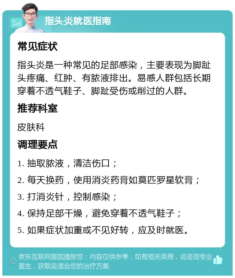 指头炎就医指南 常见症状 指头炎是一种常见的足部感染，主要表现为脚趾头疼痛、红肿、有脓液排出。易感人群包括长期穿着不透气鞋子、脚趾受伤或削过的人群。 推荐科室 皮肤科 调理要点 1. 抽取脓液，清洁伤口； 2. 每天换药，使用消炎药膏如莫匹罗星软膏； 3. 打消炎针，控制感染； 4. 保持足部干燥，避免穿着不透气鞋子； 5. 如果症状加重或不见好转，应及时就医。