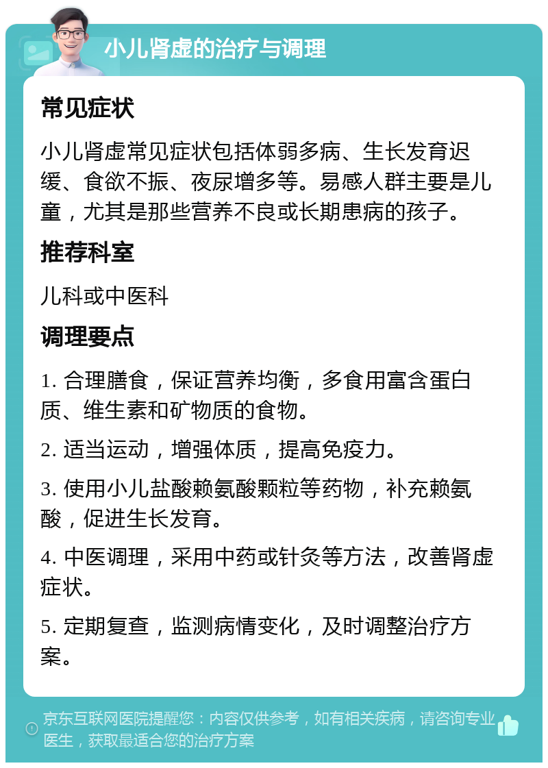 小儿肾虚的治疗与调理 常见症状 小儿肾虚常见症状包括体弱多病、生长发育迟缓、食欲不振、夜尿增多等。易感人群主要是儿童，尤其是那些营养不良或长期患病的孩子。 推荐科室 儿科或中医科 调理要点 1. 合理膳食，保证营养均衡，多食用富含蛋白质、维生素和矿物质的食物。 2. 适当运动，增强体质，提高免疫力。 3. 使用小儿盐酸赖氨酸颗粒等药物，补充赖氨酸，促进生长发育。 4. 中医调理，采用中药或针灸等方法，改善肾虚症状。 5. 定期复查，监测病情变化，及时调整治疗方案。