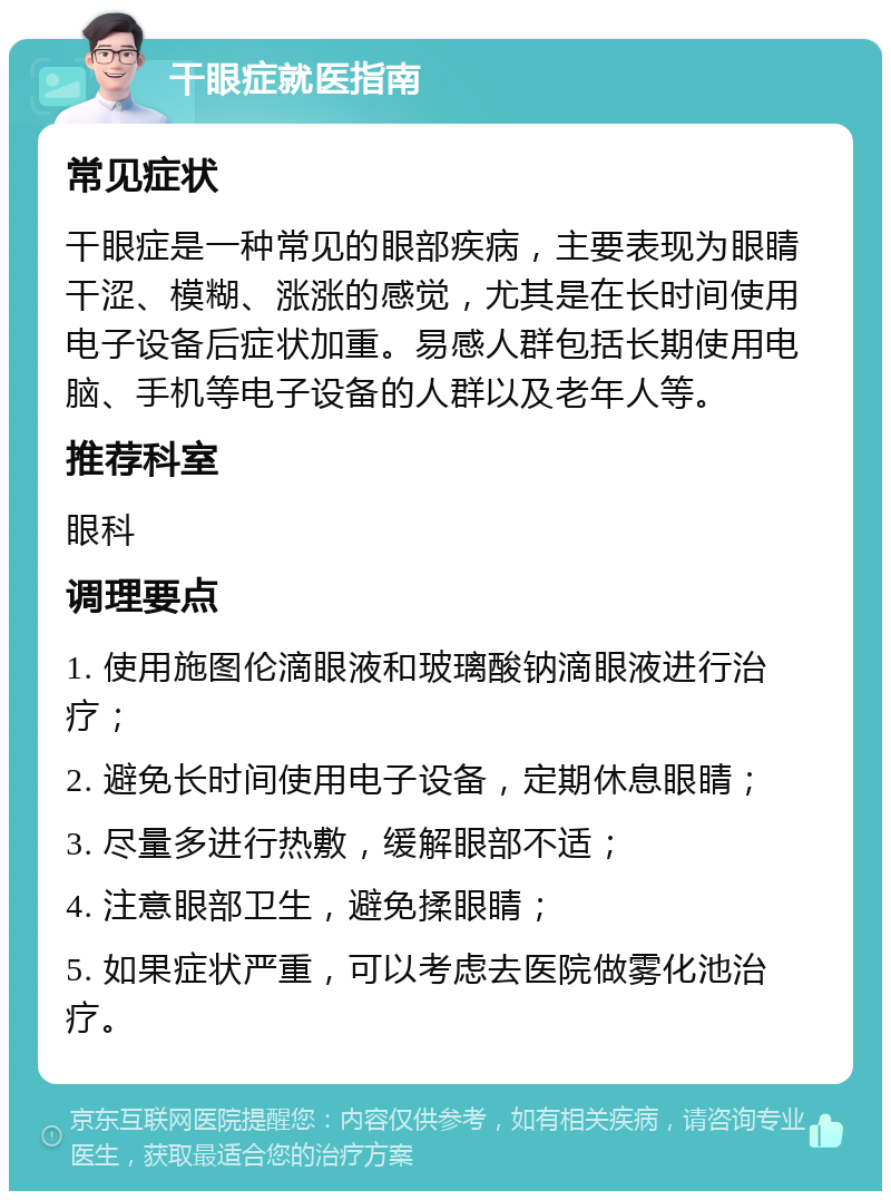 干眼症就医指南 常见症状 干眼症是一种常见的眼部疾病，主要表现为眼睛干涩、模糊、涨涨的感觉，尤其是在长时间使用电子设备后症状加重。易感人群包括长期使用电脑、手机等电子设备的人群以及老年人等。 推荐科室 眼科 调理要点 1. 使用施图伦滴眼液和玻璃酸钠滴眼液进行治疗； 2. 避免长时间使用电子设备，定期休息眼睛； 3. 尽量多进行热敷，缓解眼部不适； 4. 注意眼部卫生，避免揉眼睛； 5. 如果症状严重，可以考虑去医院做雾化池治疗。