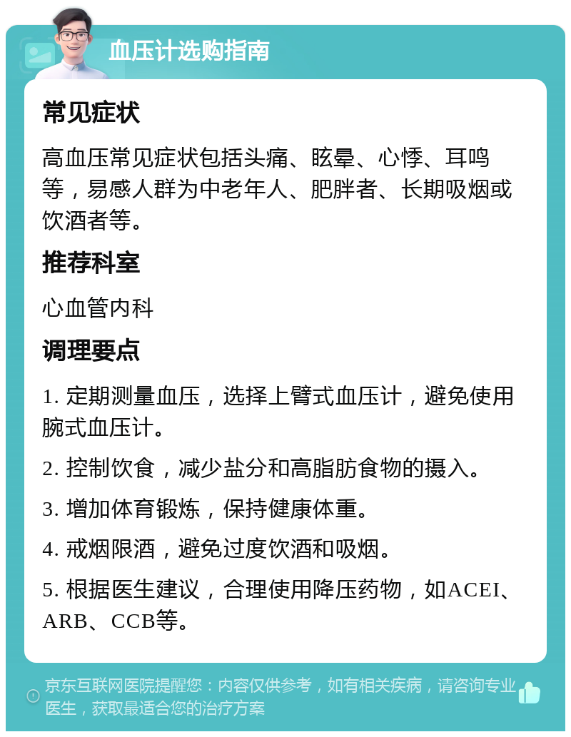 血压计选购指南 常见症状 高血压常见症状包括头痛、眩晕、心悸、耳鸣等，易感人群为中老年人、肥胖者、长期吸烟或饮酒者等。 推荐科室 心血管内科 调理要点 1. 定期测量血压，选择上臂式血压计，避免使用腕式血压计。 2. 控制饮食，减少盐分和高脂肪食物的摄入。 3. 增加体育锻炼，保持健康体重。 4. 戒烟限酒，避免过度饮酒和吸烟。 5. 根据医生建议，合理使用降压药物，如ACEI、ARB、CCB等。