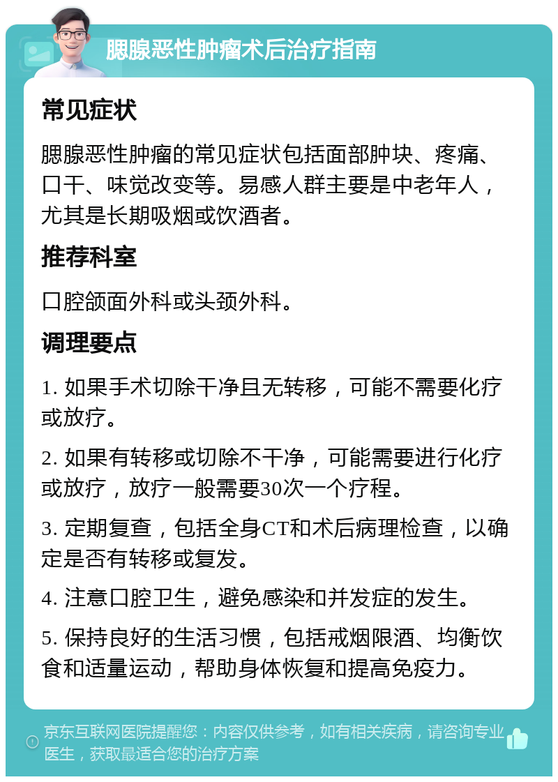 腮腺恶性肿瘤术后治疗指南 常见症状 腮腺恶性肿瘤的常见症状包括面部肿块、疼痛、口干、味觉改变等。易感人群主要是中老年人，尤其是长期吸烟或饮酒者。 推荐科室 口腔颌面外科或头颈外科。 调理要点 1. 如果手术切除干净且无转移，可能不需要化疗或放疗。 2. 如果有转移或切除不干净，可能需要进行化疗或放疗，放疗一般需要30次一个疗程。 3. 定期复查，包括全身CT和术后病理检查，以确定是否有转移或复发。 4. 注意口腔卫生，避免感染和并发症的发生。 5. 保持良好的生活习惯，包括戒烟限酒、均衡饮食和适量运动，帮助身体恢复和提高免疫力。