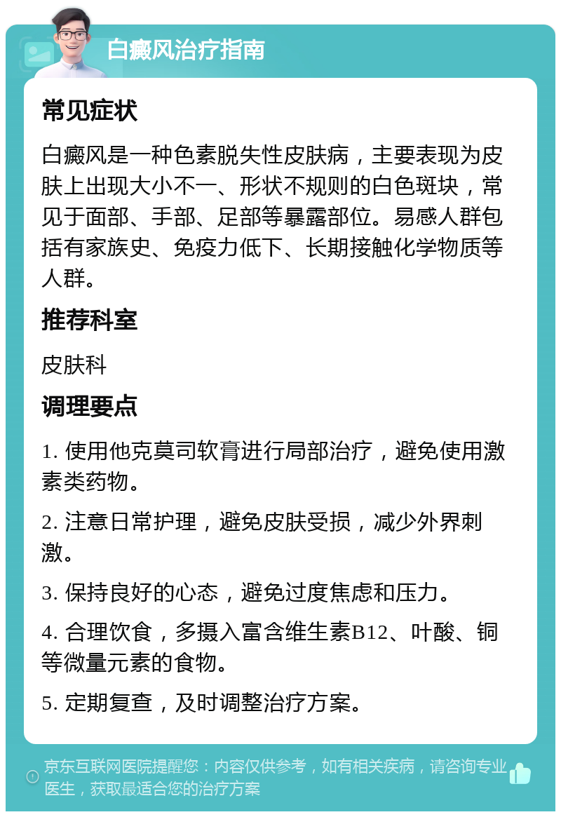 白癜风治疗指南 常见症状 白癜风是一种色素脱失性皮肤病，主要表现为皮肤上出现大小不一、形状不规则的白色斑块，常见于面部、手部、足部等暴露部位。易感人群包括有家族史、免疫力低下、长期接触化学物质等人群。 推荐科室 皮肤科 调理要点 1. 使用他克莫司软膏进行局部治疗，避免使用激素类药物。 2. 注意日常护理，避免皮肤受损，减少外界刺激。 3. 保持良好的心态，避免过度焦虑和压力。 4. 合理饮食，多摄入富含维生素B12、叶酸、铜等微量元素的食物。 5. 定期复查，及时调整治疗方案。