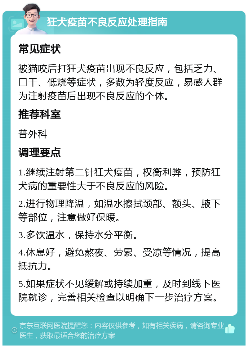 狂犬疫苗不良反应处理指南 常见症状 被猫咬后打狂犬疫苗出现不良反应，包括乏力、口干、低烧等症状，多数为轻度反应，易感人群为注射疫苗后出现不良反应的个体。 推荐科室 普外科 调理要点 1.继续注射第二针狂犬疫苗，权衡利弊，预防狂犬病的重要性大于不良反应的风险。 2.进行物理降温，如温水擦拭颈部、额头、腋下等部位，注意做好保暖。 3.多饮温水，保持水分平衡。 4.休息好，避免熬夜、劳累、受凉等情况，提高抵抗力。 5.如果症状不见缓解或持续加重，及时到线下医院就诊，完善相关检查以明确下一步治疗方案。