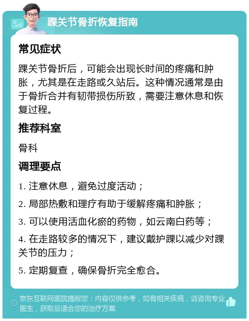 踝关节骨折恢复指南 常见症状 踝关节骨折后，可能会出现长时间的疼痛和肿胀，尤其是在走路或久站后。这种情况通常是由于骨折合并有韧带损伤所致，需要注意休息和恢复过程。 推荐科室 骨科 调理要点 1. 注意休息，避免过度活动； 2. 局部热敷和理疗有助于缓解疼痛和肿胀； 3. 可以使用活血化瘀的药物，如云南白药等； 4. 在走路较多的情况下，建议戴护踝以减少对踝关节的压力； 5. 定期复查，确保骨折完全愈合。