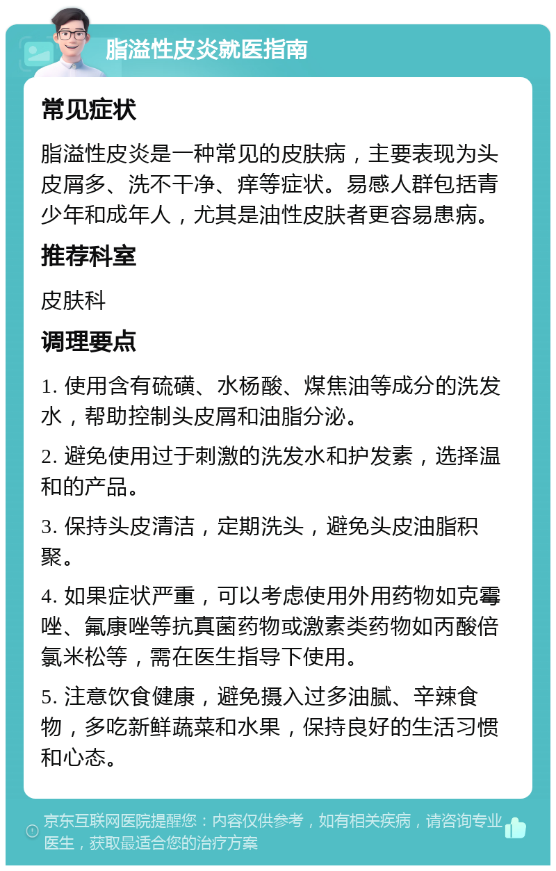 脂溢性皮炎就医指南 常见症状 脂溢性皮炎是一种常见的皮肤病，主要表现为头皮屑多、洗不干净、痒等症状。易感人群包括青少年和成年人，尤其是油性皮肤者更容易患病。 推荐科室 皮肤科 调理要点 1. 使用含有硫磺、水杨酸、煤焦油等成分的洗发水，帮助控制头皮屑和油脂分泌。 2. 避免使用过于刺激的洗发水和护发素，选择温和的产品。 3. 保持头皮清洁，定期洗头，避免头皮油脂积聚。 4. 如果症状严重，可以考虑使用外用药物如克霉唑、氟康唑等抗真菌药物或激素类药物如丙酸倍氯米松等，需在医生指导下使用。 5. 注意饮食健康，避免摄入过多油腻、辛辣食物，多吃新鲜蔬菜和水果，保持良好的生活习惯和心态。