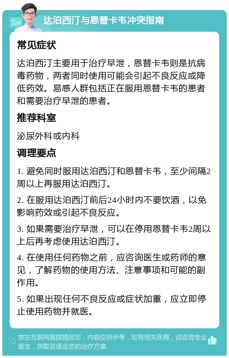 达泊西汀与恩替卡韦冲突指南 常见症状 达泊西汀主要用于治疗早泄，恩替卡韦则是抗病毒药物，两者同时使用可能会引起不良反应或降低药效。易感人群包括正在服用恩替卡韦的患者和需要治疗早泄的患者。 推荐科室 泌尿外科或内科 调理要点 1. 避免同时服用达泊西汀和恩替卡韦，至少间隔2周以上再服用达泊西汀。 2. 在服用达泊西汀前后24小时内不要饮酒，以免影响药效或引起不良反应。 3. 如果需要治疗早泄，可以在停用恩替卡韦2周以上后再考虑使用达泊西汀。 4. 在使用任何药物之前，应咨询医生或药师的意见，了解药物的使用方法、注意事项和可能的副作用。 5. 如果出现任何不良反应或症状加重，应立即停止使用药物并就医。