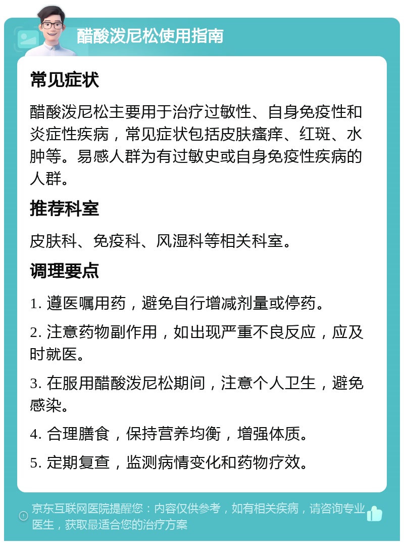 醋酸泼尼松使用指南 常见症状 醋酸泼尼松主要用于治疗过敏性、自身免疫性和炎症性疾病，常见症状包括皮肤瘙痒、红斑、水肿等。易感人群为有过敏史或自身免疫性疾病的人群。 推荐科室 皮肤科、免疫科、风湿科等相关科室。 调理要点 1. 遵医嘱用药，避免自行增减剂量或停药。 2. 注意药物副作用，如出现严重不良反应，应及时就医。 3. 在服用醋酸泼尼松期间，注意个人卫生，避免感染。 4. 合理膳食，保持营养均衡，增强体质。 5. 定期复查，监测病情变化和药物疗效。