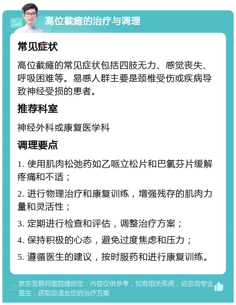 高位截瘫的治疗与调理 常见症状 高位截瘫的常见症状包括四肢无力、感觉丧失、呼吸困难等。易感人群主要是颈椎受伤或疾病导致神经受损的患者。 推荐科室 神经外科或康复医学科 调理要点 1. 使用肌肉松弛药如乙哌立松片和巴氯芬片缓解疼痛和不适； 2. 进行物理治疗和康复训练，增强残存的肌肉力量和灵活性； 3. 定期进行检查和评估，调整治疗方案； 4. 保持积极的心态，避免过度焦虑和压力； 5. 遵循医生的建议，按时服药和进行康复训练。