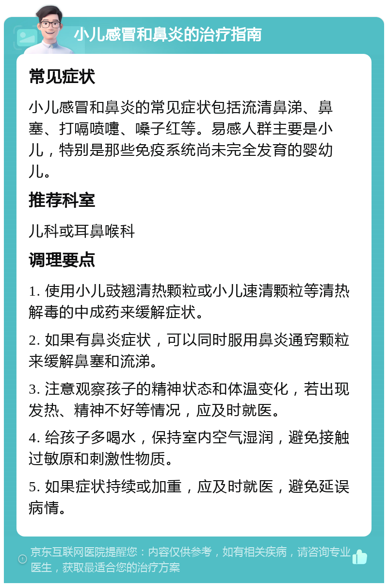 小儿感冒和鼻炎的治疗指南 常见症状 小儿感冒和鼻炎的常见症状包括流清鼻涕、鼻塞、打嗝喷嚏、嗓子红等。易感人群主要是小儿，特别是那些免疫系统尚未完全发育的婴幼儿。 推荐科室 儿科或耳鼻喉科 调理要点 1. 使用小儿豉翘清热颗粒或小儿速清颗粒等清热解毒的中成药来缓解症状。 2. 如果有鼻炎症状，可以同时服用鼻炎通窍颗粒来缓解鼻塞和流涕。 3. 注意观察孩子的精神状态和体温变化，若出现发热、精神不好等情况，应及时就医。 4. 给孩子多喝水，保持室内空气湿润，避免接触过敏原和刺激性物质。 5. 如果症状持续或加重，应及时就医，避免延误病情。