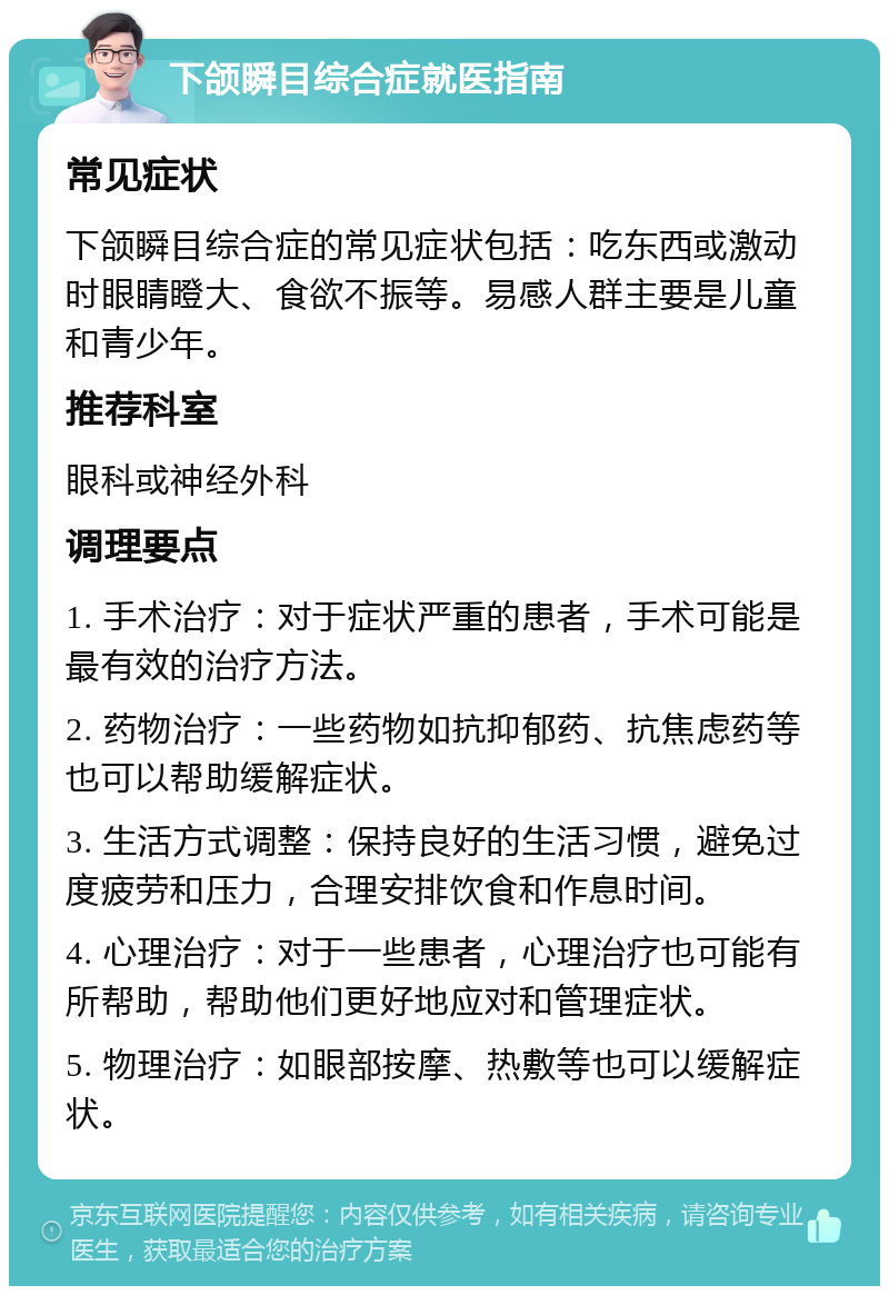 下颌瞬目综合症就医指南 常见症状 下颌瞬目综合症的常见症状包括：吃东西或激动时眼睛瞪大、食欲不振等。易感人群主要是儿童和青少年。 推荐科室 眼科或神经外科 调理要点 1. 手术治疗：对于症状严重的患者，手术可能是最有效的治疗方法。 2. 药物治疗：一些药物如抗抑郁药、抗焦虑药等也可以帮助缓解症状。 3. 生活方式调整：保持良好的生活习惯，避免过度疲劳和压力，合理安排饮食和作息时间。 4. 心理治疗：对于一些患者，心理治疗也可能有所帮助，帮助他们更好地应对和管理症状。 5. 物理治疗：如眼部按摩、热敷等也可以缓解症状。