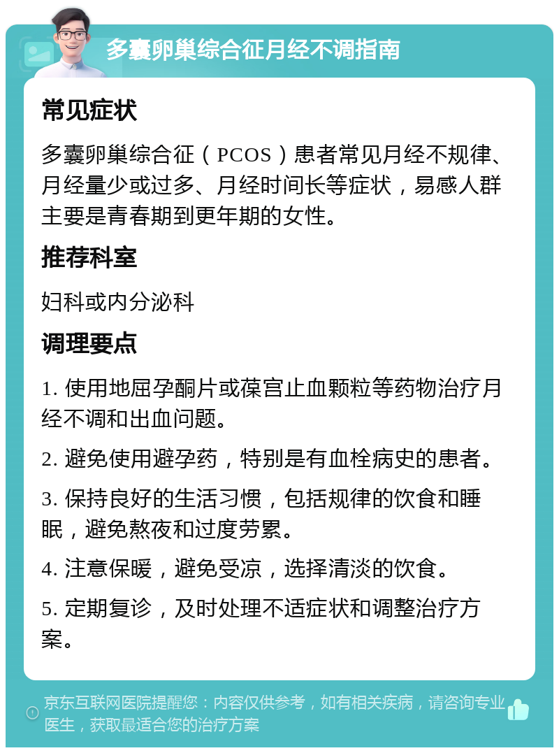 多囊卵巢综合征月经不调指南 常见症状 多囊卵巢综合征（PCOS）患者常见月经不规律、月经量少或过多、月经时间长等症状，易感人群主要是青春期到更年期的女性。 推荐科室 妇科或内分泌科 调理要点 1. 使用地屈孕酮片或葆宫止血颗粒等药物治疗月经不调和出血问题。 2. 避免使用避孕药，特别是有血栓病史的患者。 3. 保持良好的生活习惯，包括规律的饮食和睡眠，避免熬夜和过度劳累。 4. 注意保暖，避免受凉，选择清淡的饮食。 5. 定期复诊，及时处理不适症状和调整治疗方案。