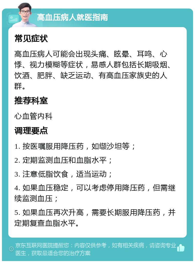 高血压病人就医指南 常见症状 高血压病人可能会出现头痛、眩晕、耳鸣、心悸、视力模糊等症状，易感人群包括长期吸烟、饮酒、肥胖、缺乏运动、有高血压家族史的人群。 推荐科室 心血管内科 调理要点 1. 按医嘱服用降压药，如缬沙坦等； 2. 定期监测血压和血脂水平； 3. 注意低脂饮食，适当运动； 4. 如果血压稳定，可以考虑停用降压药，但需继续监测血压； 5. 如果血压再次升高，需要长期服用降压药，并定期复查血脂水平。