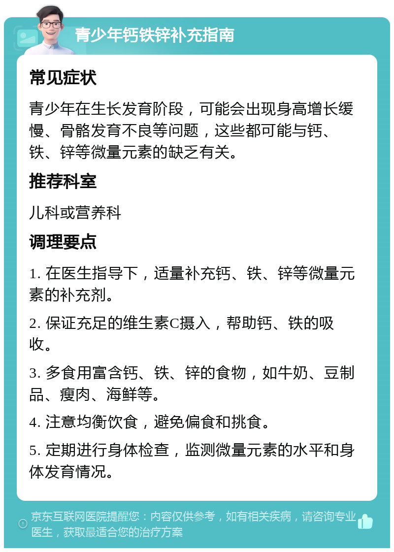 青少年钙铁锌补充指南 常见症状 青少年在生长发育阶段，可能会出现身高增长缓慢、骨骼发育不良等问题，这些都可能与钙、铁、锌等微量元素的缺乏有关。 推荐科室 儿科或营养科 调理要点 1. 在医生指导下，适量补充钙、铁、锌等微量元素的补充剂。 2. 保证充足的维生素C摄入，帮助钙、铁的吸收。 3. 多食用富含钙、铁、锌的食物，如牛奶、豆制品、瘦肉、海鲜等。 4. 注意均衡饮食，避免偏食和挑食。 5. 定期进行身体检查，监测微量元素的水平和身体发育情况。