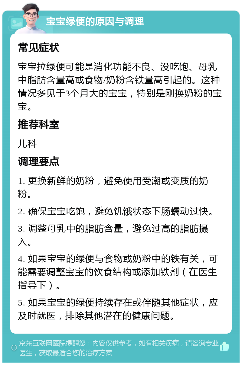 宝宝绿便的原因与调理 常见症状 宝宝拉绿便可能是消化功能不良、没吃饱、母乳中脂肪含量高或食物/奶粉含铁量高引起的。这种情况多见于3个月大的宝宝，特别是刚换奶粉的宝宝。 推荐科室 儿科 调理要点 1. 更换新鲜的奶粉，避免使用受潮或变质的奶粉。 2. 确保宝宝吃饱，避免饥饿状态下肠蠕动过快。 3. 调整母乳中的脂肪含量，避免过高的脂肪摄入。 4. 如果宝宝的绿便与食物或奶粉中的铁有关，可能需要调整宝宝的饮食结构或添加铁剂（在医生指导下）。 5. 如果宝宝的绿便持续存在或伴随其他症状，应及时就医，排除其他潜在的健康问题。