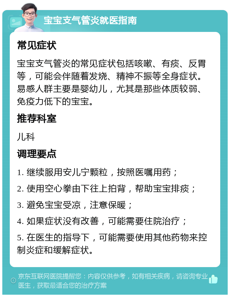 宝宝支气管炎就医指南 常见症状 宝宝支气管炎的常见症状包括咳嗽、有痰、反胃等，可能会伴随着发烧、精神不振等全身症状。易感人群主要是婴幼儿，尤其是那些体质较弱、免疫力低下的宝宝。 推荐科室 儿科 调理要点 1. 继续服用安儿宁颗粒，按照医嘱用药； 2. 使用空心拳由下往上拍背，帮助宝宝排痰； 3. 避免宝宝受凉，注意保暖； 4. 如果症状没有改善，可能需要住院治疗； 5. 在医生的指导下，可能需要使用其他药物来控制炎症和缓解症状。