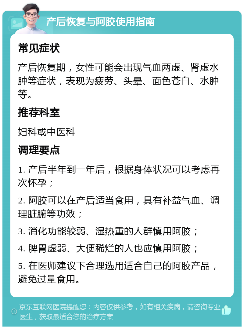 产后恢复与阿胶使用指南 常见症状 产后恢复期，女性可能会出现气血两虚、肾虚水肿等症状，表现为疲劳、头晕、面色苍白、水肿等。 推荐科室 妇科或中医科 调理要点 1. 产后半年到一年后，根据身体状况可以考虑再次怀孕； 2. 阿胶可以在产后适当食用，具有补益气血、调理脏腑等功效； 3. 消化功能较弱、湿热重的人群慎用阿胶； 4. 脾胃虚弱、大便稀烂的人也应慎用阿胶； 5. 在医师建议下合理选用适合自己的阿胶产品，避免过量食用。