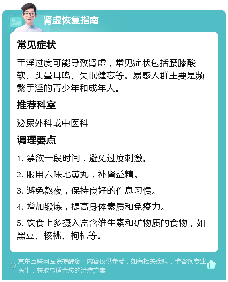 肾虚恢复指南 常见症状 手淫过度可能导致肾虚，常见症状包括腰膝酸软、头晕耳鸣、失眠健忘等。易感人群主要是频繁手淫的青少年和成年人。 推荐科室 泌尿外科或中医科 调理要点 1. 禁欲一段时间，避免过度刺激。 2. 服用六味地黄丸，补肾益精。 3. 避免熬夜，保持良好的作息习惯。 4. 增加锻炼，提高身体素质和免疫力。 5. 饮食上多摄入富含维生素和矿物质的食物，如黑豆、核桃、枸杞等。