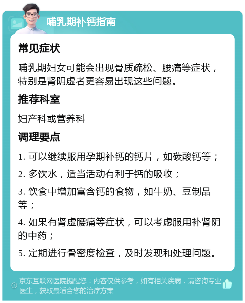 哺乳期补钙指南 常见症状 哺乳期妇女可能会出现骨质疏松、腰痛等症状，特别是肾阴虚者更容易出现这些问题。 推荐科室 妇产科或营养科 调理要点 1. 可以继续服用孕期补钙的钙片，如碳酸钙等； 2. 多饮水，适当活动有利于钙的吸收； 3. 饮食中增加富含钙的食物，如牛奶、豆制品等； 4. 如果有肾虚腰痛等症状，可以考虑服用补肾阴的中药； 5. 定期进行骨密度检查，及时发现和处理问题。