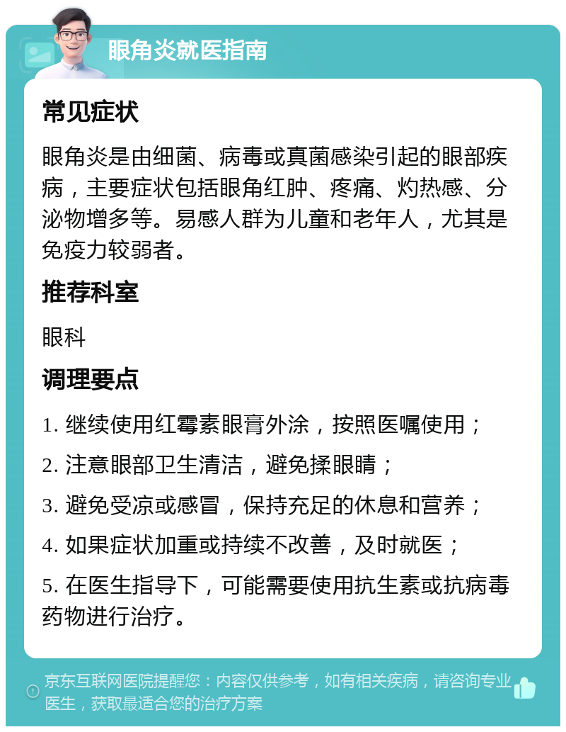 眼角炎就医指南 常见症状 眼角炎是由细菌、病毒或真菌感染引起的眼部疾病，主要症状包括眼角红肿、疼痛、灼热感、分泌物增多等。易感人群为儿童和老年人，尤其是免疫力较弱者。 推荐科室 眼科 调理要点 1. 继续使用红霉素眼膏外涂，按照医嘱使用； 2. 注意眼部卫生清洁，避免揉眼睛； 3. 避免受凉或感冒，保持充足的休息和营养； 4. 如果症状加重或持续不改善，及时就医； 5. 在医生指导下，可能需要使用抗生素或抗病毒药物进行治疗。