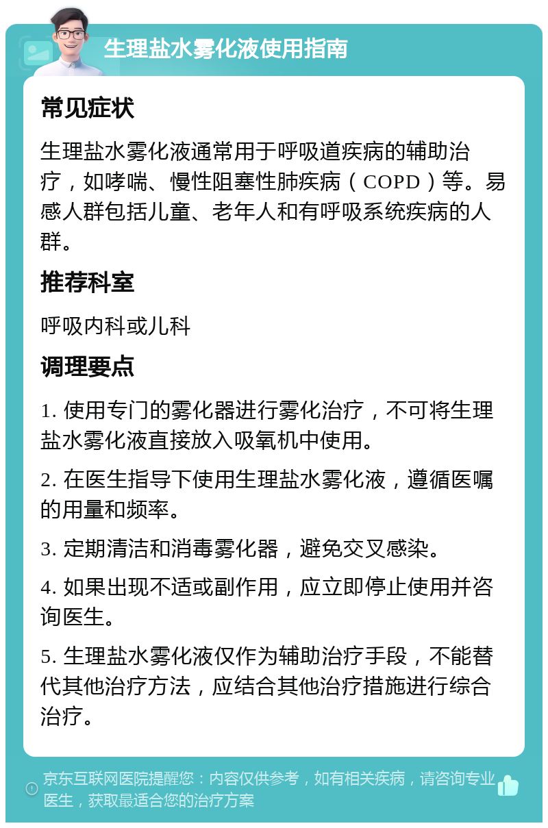 生理盐水雾化液使用指南 常见症状 生理盐水雾化液通常用于呼吸道疾病的辅助治疗，如哮喘、慢性阻塞性肺疾病（COPD）等。易感人群包括儿童、老年人和有呼吸系统疾病的人群。 推荐科室 呼吸内科或儿科 调理要点 1. 使用专门的雾化器进行雾化治疗，不可将生理盐水雾化液直接放入吸氧机中使用。 2. 在医生指导下使用生理盐水雾化液，遵循医嘱的用量和频率。 3. 定期清洁和消毒雾化器，避免交叉感染。 4. 如果出现不适或副作用，应立即停止使用并咨询医生。 5. 生理盐水雾化液仅作为辅助治疗手段，不能替代其他治疗方法，应结合其他治疗措施进行综合治疗。