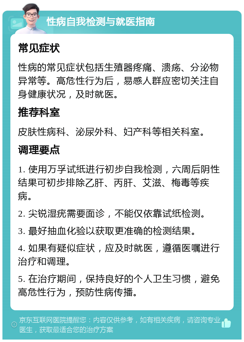 性病自我检测与就医指南 常见症状 性病的常见症状包括生殖器疼痛、溃疡、分泌物异常等。高危性行为后，易感人群应密切关注自身健康状况，及时就医。 推荐科室 皮肤性病科、泌尿外科、妇产科等相关科室。 调理要点 1. 使用万孚试纸进行初步自我检测，六周后阴性结果可初步排除乙肝、丙肝、艾滋、梅毒等疾病。 2. 尖锐湿疣需要面诊，不能仅依靠试纸检测。 3. 最好抽血化验以获取更准确的检测结果。 4. 如果有疑似症状，应及时就医，遵循医嘱进行治疗和调理。 5. 在治疗期间，保持良好的个人卫生习惯，避免高危性行为，预防性病传播。