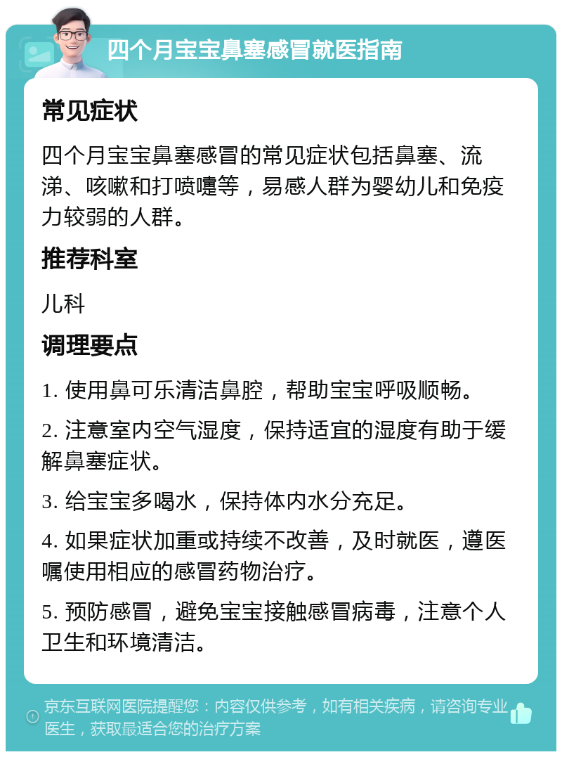 四个月宝宝鼻塞感冒就医指南 常见症状 四个月宝宝鼻塞感冒的常见症状包括鼻塞、流涕、咳嗽和打喷嚏等，易感人群为婴幼儿和免疫力较弱的人群。 推荐科室 儿科 调理要点 1. 使用鼻可乐清洁鼻腔，帮助宝宝呼吸顺畅。 2. 注意室内空气湿度，保持适宜的湿度有助于缓解鼻塞症状。 3. 给宝宝多喝水，保持体内水分充足。 4. 如果症状加重或持续不改善，及时就医，遵医嘱使用相应的感冒药物治疗。 5. 预防感冒，避免宝宝接触感冒病毒，注意个人卫生和环境清洁。