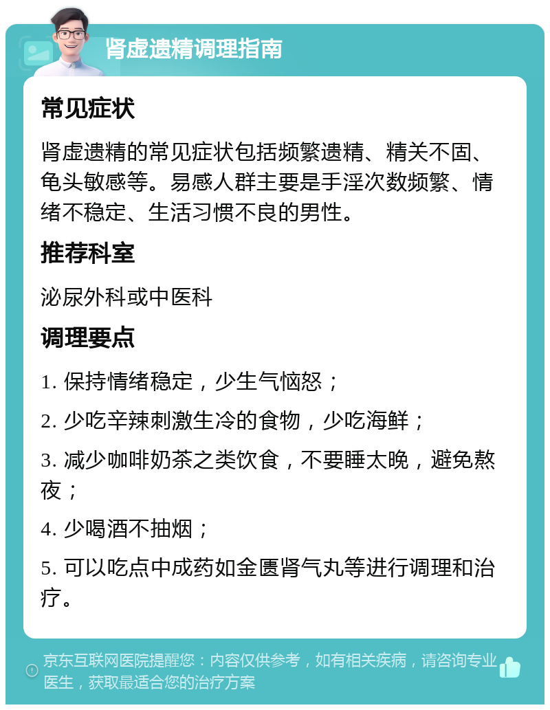 肾虚遗精调理指南 常见症状 肾虚遗精的常见症状包括频繁遗精、精关不固、龟头敏感等。易感人群主要是手淫次数频繁、情绪不稳定、生活习惯不良的男性。 推荐科室 泌尿外科或中医科 调理要点 1. 保持情绪稳定，少生气恼怒； 2. 少吃辛辣刺激生冷的食物，少吃海鲜； 3. 减少咖啡奶茶之类饮食，不要睡太晚，避免熬夜； 4. 少喝酒不抽烟； 5. 可以吃点中成药如金匮肾气丸等进行调理和治疗。