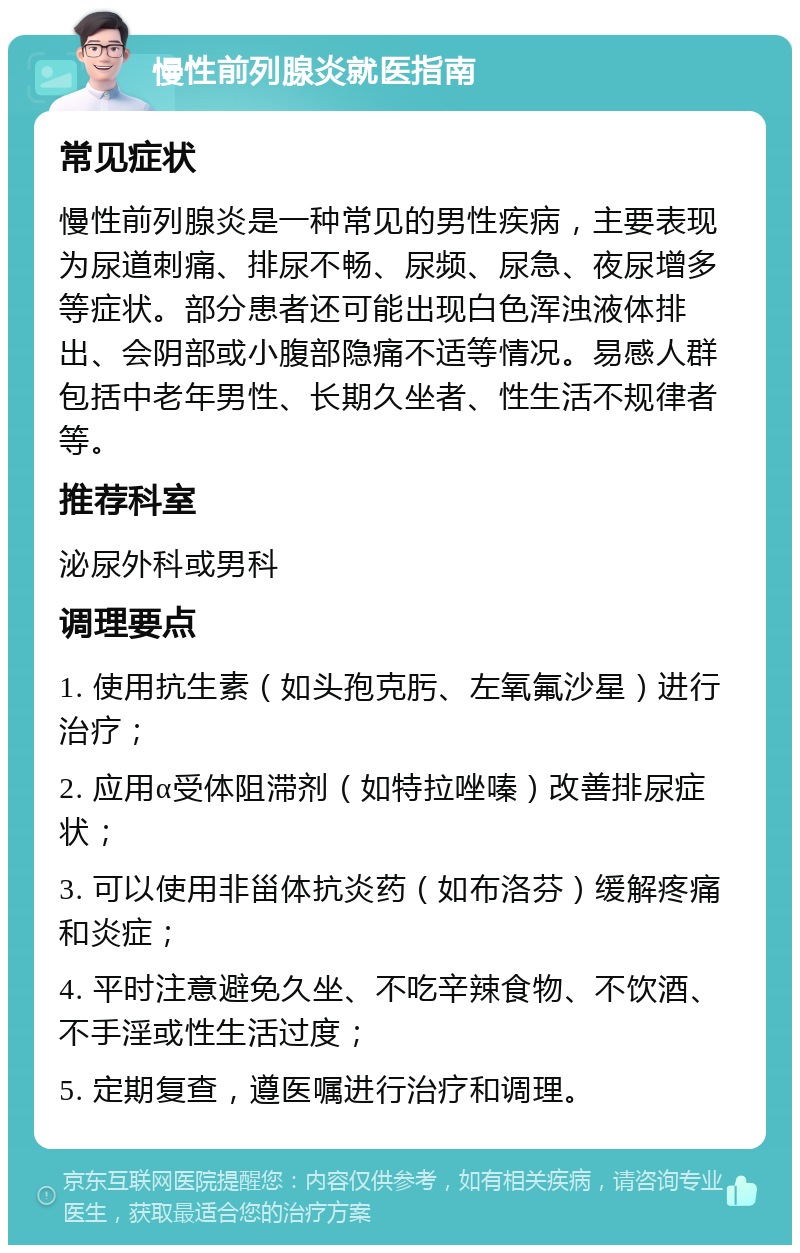 慢性前列腺炎就医指南 常见症状 慢性前列腺炎是一种常见的男性疾病，主要表现为尿道刺痛、排尿不畅、尿频、尿急、夜尿增多等症状。部分患者还可能出现白色浑浊液体排出、会阴部或小腹部隐痛不适等情况。易感人群包括中老年男性、长期久坐者、性生活不规律者等。 推荐科室 泌尿外科或男科 调理要点 1. 使用抗生素（如头孢克肟、左氧氟沙星）进行治疗； 2. 应用α受体阻滞剂（如特拉唑嗪）改善排尿症状； 3. 可以使用非甾体抗炎药（如布洛芬）缓解疼痛和炎症； 4. 平时注意避免久坐、不吃辛辣食物、不饮酒、不手淫或性生活过度； 5. 定期复查，遵医嘱进行治疗和调理。