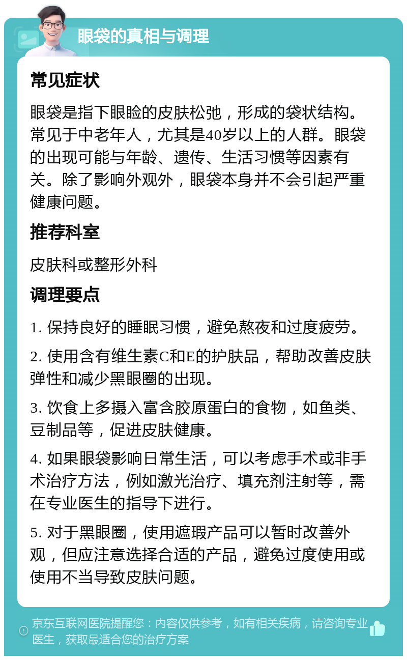 眼袋的真相与调理 常见症状 眼袋是指下眼睑的皮肤松弛，形成的袋状结构。常见于中老年人，尤其是40岁以上的人群。眼袋的出现可能与年龄、遗传、生活习惯等因素有关。除了影响外观外，眼袋本身并不会引起严重健康问题。 推荐科室 皮肤科或整形外科 调理要点 1. 保持良好的睡眠习惯，避免熬夜和过度疲劳。 2. 使用含有维生素C和E的护肤品，帮助改善皮肤弹性和减少黑眼圈的出现。 3. 饮食上多摄入富含胶原蛋白的食物，如鱼类、豆制品等，促进皮肤健康。 4. 如果眼袋影响日常生活，可以考虑手术或非手术治疗方法，例如激光治疗、填充剂注射等，需在专业医生的指导下进行。 5. 对于黑眼圈，使用遮瑕产品可以暂时改善外观，但应注意选择合适的产品，避免过度使用或使用不当导致皮肤问题。