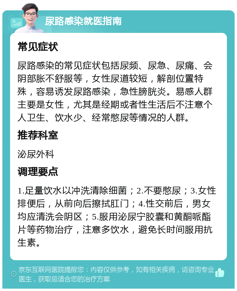 尿路感染就医指南 常见症状 尿路感染的常见症状包括尿频、尿急、尿痛、会阴部胀不舒服等，女性尿道较短，解剖位置特殊，容易诱发尿路感染，急性膀胱炎。易感人群主要是女性，尤其是经期或者性生活后不注意个人卫生、饮水少、经常憋尿等情况的人群。 推荐科室 泌尿外科 调理要点 1.足量饮水以冲洗清除细菌；2.不要憋尿；3.女性排便后，从前向后擦拭肛门；4.性交前后，男女均应清洗会阴区；5.服用泌尿宁胶囊和黄酮哌酯片等药物治疗，注意多饮水，避免长时间服用抗生素。