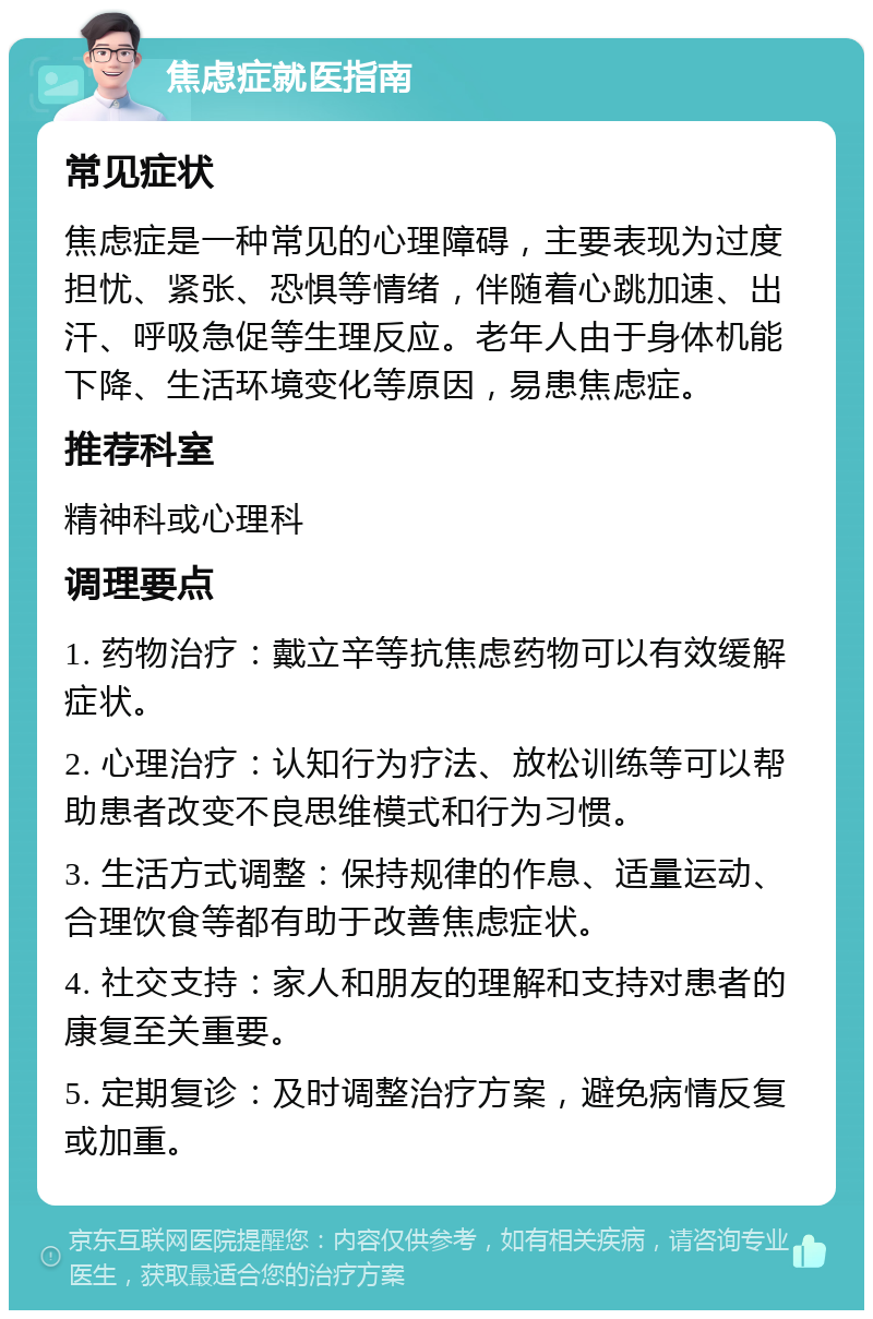 焦虑症就医指南 常见症状 焦虑症是一种常见的心理障碍，主要表现为过度担忧、紧张、恐惧等情绪，伴随着心跳加速、出汗、呼吸急促等生理反应。老年人由于身体机能下降、生活环境变化等原因，易患焦虑症。 推荐科室 精神科或心理科 调理要点 1. 药物治疗：戴立辛等抗焦虑药物可以有效缓解症状。 2. 心理治疗：认知行为疗法、放松训练等可以帮助患者改变不良思维模式和行为习惯。 3. 生活方式调整：保持规律的作息、适量运动、合理饮食等都有助于改善焦虑症状。 4. 社交支持：家人和朋友的理解和支持对患者的康复至关重要。 5. 定期复诊：及时调整治疗方案，避免病情反复或加重。