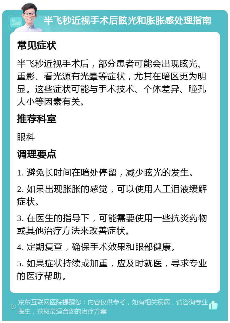 半飞秒近视手术后眩光和胀胀感处理指南 常见症状 半飞秒近视手术后，部分患者可能会出现眩光、重影、看光源有光晕等症状，尤其在暗区更为明显。这些症状可能与手术技术、个体差异、瞳孔大小等因素有关。 推荐科室 眼科 调理要点 1. 避免长时间在暗处停留，减少眩光的发生。 2. 如果出现胀胀的感觉，可以使用人工泪液缓解症状。 3. 在医生的指导下，可能需要使用一些抗炎药物或其他治疗方法来改善症状。 4. 定期复查，确保手术效果和眼部健康。 5. 如果症状持续或加重，应及时就医，寻求专业的医疗帮助。