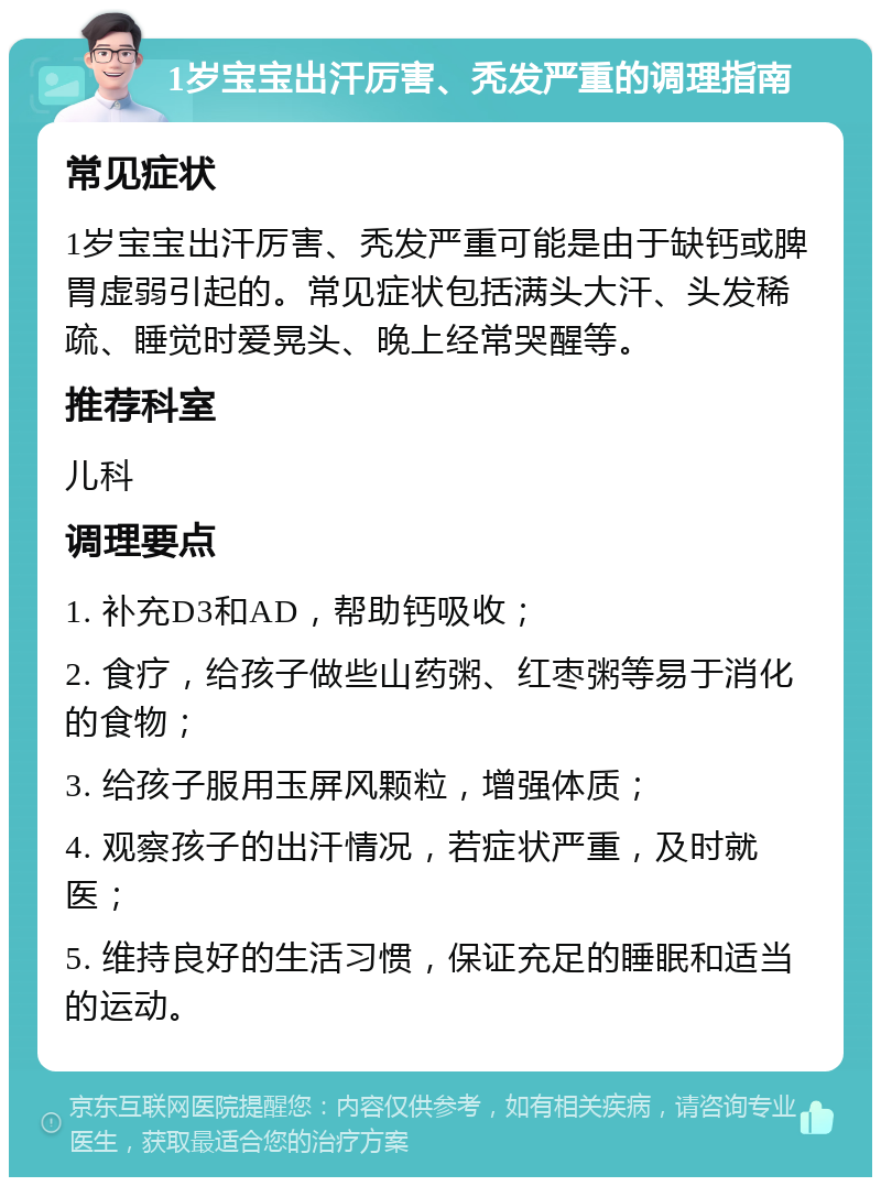 1岁宝宝出汗厉害、秃发严重的调理指南 常见症状 1岁宝宝出汗厉害、秃发严重可能是由于缺钙或脾胃虚弱引起的。常见症状包括满头大汗、头发稀疏、睡觉时爱晃头、晚上经常哭醒等。 推荐科室 儿科 调理要点 1. 补充D3和AD，帮助钙吸收； 2. 食疗，给孩子做些山药粥、红枣粥等易于消化的食物； 3. 给孩子服用玉屏风颗粒，增强体质； 4. 观察孩子的出汗情况，若症状严重，及时就医； 5. 维持良好的生活习惯，保证充足的睡眠和适当的运动。