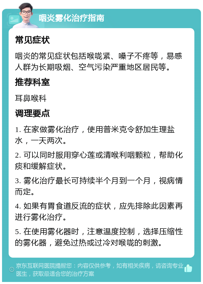 咽炎雾化治疗指南 常见症状 咽炎的常见症状包括喉咙紧、嗓子不疼等，易感人群为长期吸烟、空气污染严重地区居民等。 推荐科室 耳鼻喉科 调理要点 1. 在家做雾化治疗，使用普米克令舒加生理盐水，一天两次。 2. 可以同时服用穿心莲或清喉利咽颗粒，帮助化痰和缓解症状。 3. 雾化治疗最长可持续半个月到一个月，视病情而定。 4. 如果有胃食道反流的症状，应先排除此因素再进行雾化治疗。 5. 在使用雾化器时，注意温度控制，选择压缩性的雾化器，避免过热或过冷对喉咙的刺激。