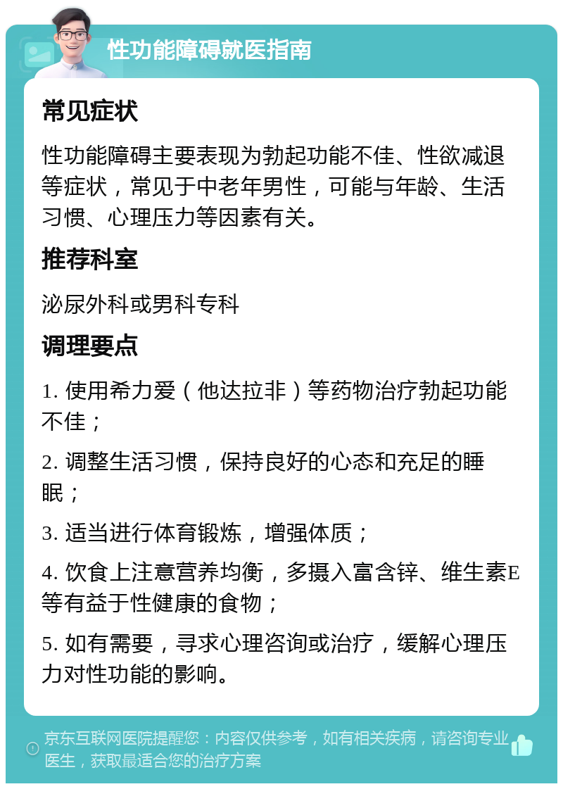 性功能障碍就医指南 常见症状 性功能障碍主要表现为勃起功能不佳、性欲减退等症状，常见于中老年男性，可能与年龄、生活习惯、心理压力等因素有关。 推荐科室 泌尿外科或男科专科 调理要点 1. 使用希力爱（他达拉非）等药物治疗勃起功能不佳； 2. 调整生活习惯，保持良好的心态和充足的睡眠； 3. 适当进行体育锻炼，增强体质； 4. 饮食上注意营养均衡，多摄入富含锌、维生素E等有益于性健康的食物； 5. 如有需要，寻求心理咨询或治疗，缓解心理压力对性功能的影响。