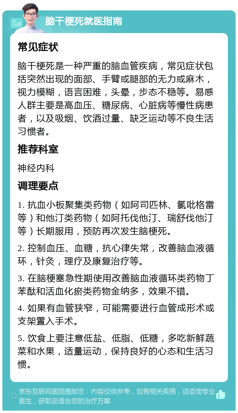 脑干梗死就医指南 常见症状 脑干梗死是一种严重的脑血管疾病，常见症状包括突然出现的面部、手臂或腿部的无力或麻木，视力模糊，语言困难，头晕，步态不稳等。易感人群主要是高血压、糖尿病、心脏病等慢性病患者，以及吸烟、饮酒过量、缺乏运动等不良生活习惯者。 推荐科室 神经内科 调理要点 1. 抗血小板聚集类药物（如阿司匹林、氯吡格雷等）和他汀类药物（如阿托伐他汀、瑞舒伐他汀等）长期服用，预防再次发生脑梗死。 2. 控制血压、血糖，抗心律失常，改善脑血液循环，针灸，理疗及康复治疗等。 3. 在脑梗塞急性期使用改善脑血液循环类药物丁苯酞和活血化瘀类药物金纳多，效果不错。 4. 如果有血管狭窄，可能需要进行血管成形术或支架置入手术。 5. 饮食上要注意低盐、低脂、低糖，多吃新鲜蔬菜和水果，适量运动，保持良好的心态和生活习惯。