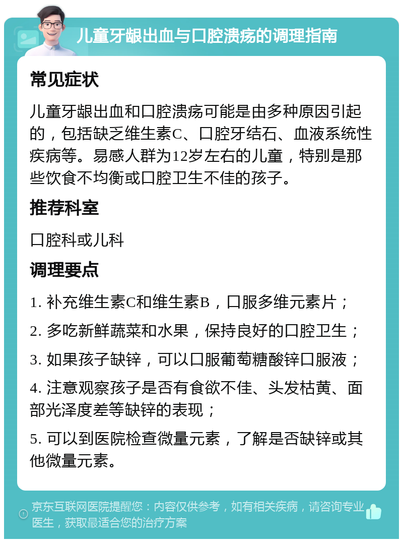 儿童牙龈出血与口腔溃疡的调理指南 常见症状 儿童牙龈出血和口腔溃疡可能是由多种原因引起的，包括缺乏维生素C、口腔牙结石、血液系统性疾病等。易感人群为12岁左右的儿童，特别是那些饮食不均衡或口腔卫生不佳的孩子。 推荐科室 口腔科或儿科 调理要点 1. 补充维生素C和维生素B，口服多维元素片； 2. 多吃新鲜蔬菜和水果，保持良好的口腔卫生； 3. 如果孩子缺锌，可以口服葡萄糖酸锌口服液； 4. 注意观察孩子是否有食欲不佳、头发枯黄、面部光泽度差等缺锌的表现； 5. 可以到医院检查微量元素，了解是否缺锌或其他微量元素。