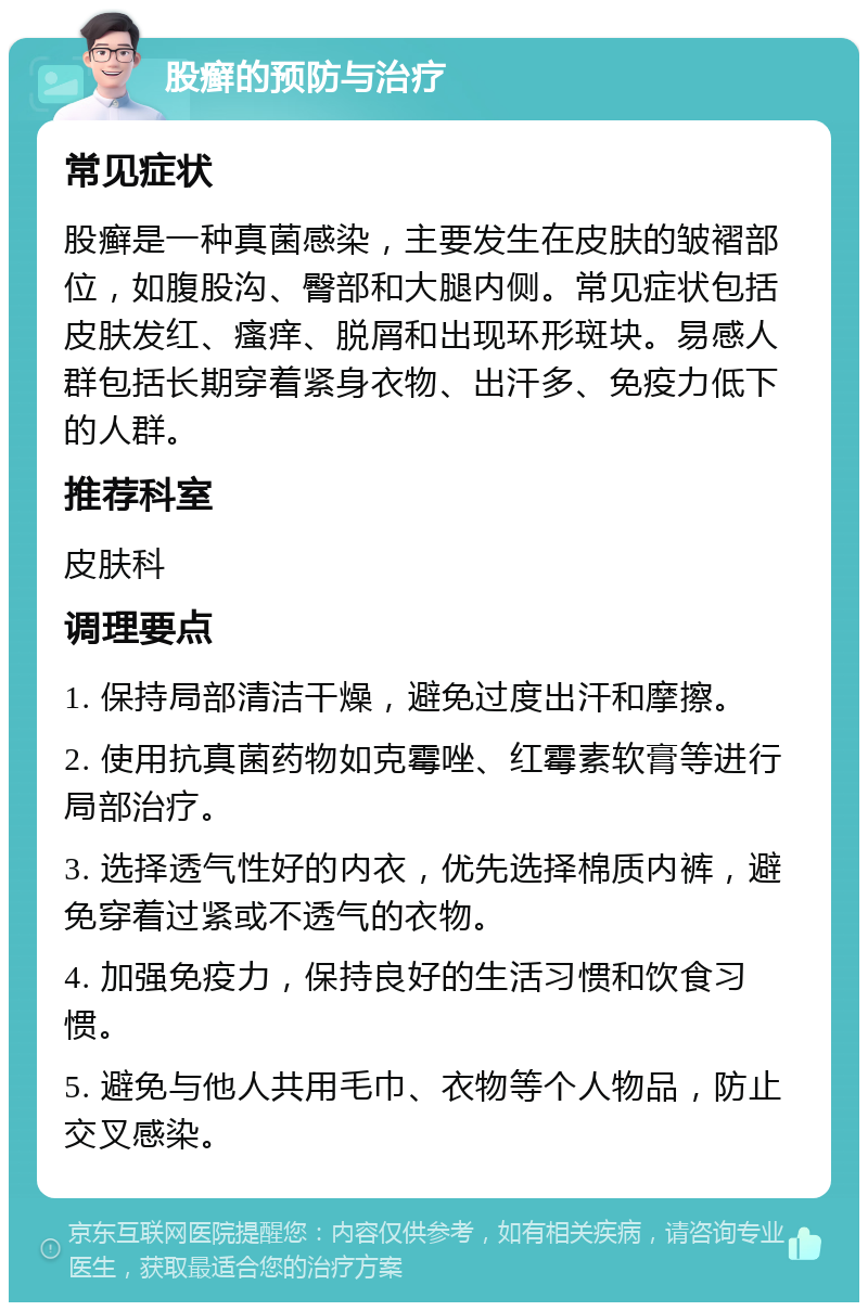 股癣的预防与治疗 常见症状 股癣是一种真菌感染，主要发生在皮肤的皱褶部位，如腹股沟、臀部和大腿内侧。常见症状包括皮肤发红、瘙痒、脱屑和出现环形斑块。易感人群包括长期穿着紧身衣物、出汗多、免疫力低下的人群。 推荐科室 皮肤科 调理要点 1. 保持局部清洁干燥，避免过度出汗和摩擦。 2. 使用抗真菌药物如克霉唑、红霉素软膏等进行局部治疗。 3. 选择透气性好的内衣，优先选择棉质内裤，避免穿着过紧或不透气的衣物。 4. 加强免疫力，保持良好的生活习惯和饮食习惯。 5. 避免与他人共用毛巾、衣物等个人物品，防止交叉感染。